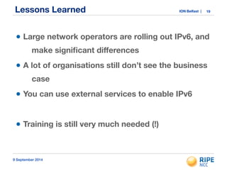 Lessons Learned ION Belfast | 
• Large network operators are rolling out IPv6, and 
make significant differences 
• A lot of organisations still don’t see the business 
case 
• You can use external services to enable IPv6 
! 
• Training is still very much needed (!) 
9 September 2014 
19 
 