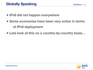 Globally Speaking ION Belfast | 
• IPv6 did not happen everywhere 
• Some economies have been very active in terms 
of IPv6 deployment 
• Lets look at this on a country-by-country basis… 
9 September 2014 
8 
 