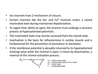 • Ion channels have 2 mechanism of closure.
• Certain channels like the Na+ and Ca2+ channels enters a closed
inactivated state during maintained depolarization.
• To regain their ability to open, the channel must undergo a recovery
process at hyperpolarized potentials.
• The inactivated state may also be accessed from the closed state.
• Inactivation is the basis for refractoriness in cardiac muscle and is
fundamental for the prevention of premature re-excitation.
• If the membrane potential is abruptly returned to its hyperpolarized
(resting) value while the channel is open, it closes by deactivation, a
reversal of the normal activation process.
 