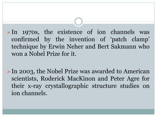 In 1970s, the existence of ion channels was 
confirmed by the invention of ‘patch clamp’ 
technique by Erwin Neher and Bert Sakmann who 
won a Nobel Prize for it. 
In 2003, the Nobel Prize was awarded to American 
scientists, Roderick MacKinon and Peter Agre for 
their x-ray crystallographic structure studies on 
ion channels. 
 