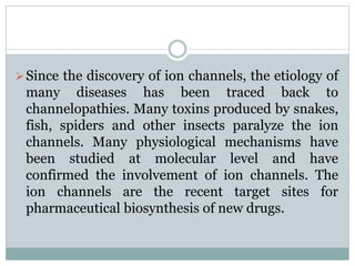Since the discovery of ion channels, the etiology of 
many diseases has been traced back to 
channelopathies. Many toxins produced by snakes, 
fish, spiders and other insects paralyze the ion 
channels. Many physiological mechanisms have 
been studied at molecular level and have 
confirmed the involvement of ion channels. The 
ion channels are the recent target sites for 
pharmaceutical biosynthesis of new drugs. 
 