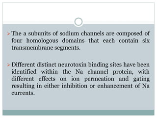 The a subunits of sodium channels are composed of 
four homologous domains that each contain six 
transmembrane segments. 
Different distinct neurotoxin binding sites have been 
identified within the Na channel protein, with 
different effects on ion permeation and gating 
resulting in either inhibition or enhancement of Na 
currents. 
 