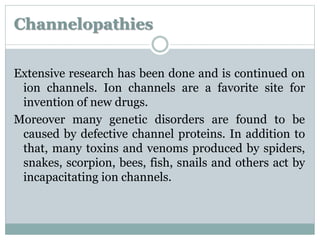 Channelopathies 
Extensive research has been done and is continued on 
ion channels. Ion channels are a favorite site for 
invention of new drugs. 
Moreover many genetic disorders are found to be 
caused by defective channel proteins. In addition to 
that, many toxins and venoms produced by spiders, 
snakes, scorpion, bees, fish, snails and others act by 
incapacitating ion channels. 
 