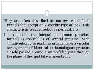 They are often described as narrow, water-filled 
tunnels that accept only specific type of ions. This 
characteristic is called selective permeability. 
Ion channels are integral membrane proteins, 
formed as assemblies of several proteins. Such 
"multi-subunit" assemblies usually make a circular 
arrangement of identical or homologous proteins 
closely packed around a water-filled pore through 
the plane of the lipid bilayer membrane. 
 