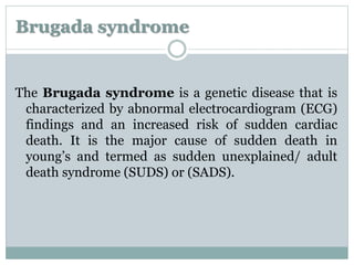 Brugada syndrome 
The Brugada syndrome is a genetic disease that is 
characterized by abnormal electrocardiogram (ECG) 
findings and an increased risk of sudden cardiac 
death. It is the major cause of sudden death in 
young’s and termed as sudden unexplained/ adult 
death syndrome (SUDS) or (SADS). 
 