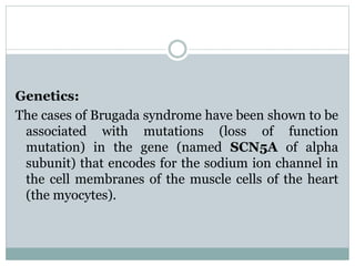 Genetics: 
The cases of Brugada syndrome have been shown to be 
associated with mutations (loss of function 
mutation) in the gene (named SCN5A of alpha 
subunit) that encodes for the sodium ion channel in 
the cell membranes of the muscle cells of the heart 
(the myocytes). 
 