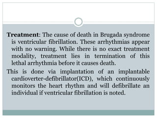 Treatment: The cause of death in Brugada syndrome 
is ventricular fibrillation. These arrhythmias appear 
with no warning. While there is no exact treatment 
modality, treatment lies in termination of this 
lethal arrhythmia before it causes death. 
This is done via implantation of an implantable 
cardioverter-defibrillator(ICD), which continuously 
monitors the heart rhythm and will defibrillate an 
individual if ventricular fibrillation is noted. 
 