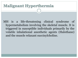 Malignant Hyperthermia 
MH is a life-threatening clinical syndrome of 
hypermetabolism involving the skeletal muscle. It is 
triggered in susceptible individuals primarily by the 
volatile inhalational anesthetic agents (Halothane) 
and the muscle relaxant succinylcholine. 
 