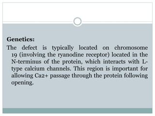 Genetics: 
The defect is typically located on chromosome 
19 (involving the ryanodine receptor) located in the 
N-terminus of the protein, which interacts with L-type 
calcium channels. This region is important for 
allowing Ca2+ passage through the protein following 
opening. 
 
