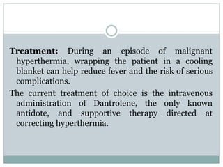 Treatment: During an episode of malignant 
hyperthermia, wrapping the patient in a cooling 
blanket can help reduce fever and the risk of serious 
complications. 
The current treatment of choice is the intravenous 
administration of Dantrolene, the only known 
antidote, and supportive therapy directed at 
correcting hyperthermia. 
 