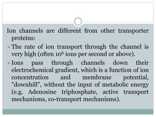 Ion channels are different from other transporter 
proteins: 
The rate of ion transport through the channel is 
very high (often 106 ions per second or above). 
Ions pass through channels down their 
electrochemical gradient, which is a function of ion 
concentration and membrane potential, 
"downhill", without the input of metabolic energy 
(e.g. Adenosine triphosphate, active transport 
mechanisms, co-transport mechanisms). 
 