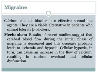 Migraine 
Calcium channel blockers are effective second-line 
agents. They are a viable alternative in patients who 
cannot tolerate β-blockers. 
Mechanism: Results of recent studies suggest that 
cerebral blood flow during the initial phase of 
migraine is decreased and this decrease probably 
leads to ischemia and hypoxia. Cellular hypoxia, in 
turn, can cause an increase in the flow of calcium, 
resulting in calcium overload and cellular 
dysfunction. 
 