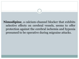 Nimodipine, a calcium-channel blocker that exhibits 
selective effects on cerebral vessels, seems to offer 
protection against the cerebral ischemia and hypoxia 
presumed to be operative during migraine attacks. 
 