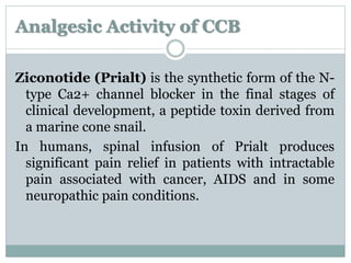 Analgesic Activity of CCB 
Ziconotide (Prialt) is the synthetic form of the N-type 
Ca2+ channel blocker in the final stages of 
clinical development, a peptide toxin derived from 
a marine cone snail. 
In humans, spinal infusion of Prialt produces 
significant pain relief in patients with intractable 
pain associated with cancer, AIDS and in some 
neuropathic pain conditions. 
 