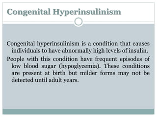 Congenital Hyperinsulinism 
Congenital hyperinsulinism is a condition that causes 
individuals to have abnormally high levels of insulin. 
People with this condition have frequent episodes of 
low blood sugar (hypoglycemia). These conditions 
are present at birth but milder forms may not be 
detected until adult years. 
 