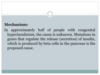 Mechanism: 
In approximately half of people with congenital 
hyperinsulinism, the cause is unknown. Mutations in 
genes that regulate the release (secretion) of insulin, 
which is produced by beta cells in the pancreas is the 
proposed cause. 
 