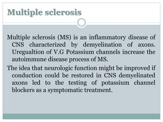 Multiple sclerosis 
Multiple sclerosis (MS) is an inflammatory disease of 
CNS characterized by demyelination of axons. 
Uregualtion of V.G Potassium channels increase the 
autoimmune disease process of MS. 
The idea that neurologic function might be improved if 
conduction could be restored in CNS demyelinated 
axons led to the testing of potassium channel 
blockers as a symptomatic treatment. 
 