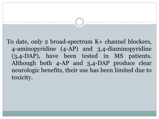 To date, only 2 broad-spectrum K+ channel blockers, 
4-aminopyridine (4-AP) and 3,4-diaminopyridine 
(3,4-DAP), have been tested in MS patients. 
Although both 4-AP and 3,4-DAP produce clear 
neurologic benefits, their use has been limited due to 
toxicity. 
 