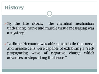 History 
By the late 1800s, the chemical mechanism 
underlying nerve and muscle tissue messaging was 
a mystery. 
Ludimar Hermann was able to conclude that nerve 
and muscle cells were capable of exhibiting a "self-propagating 
wave of negative charge which 
advances in steps along the tissue ". 
 