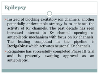 Epilepsy 
 Instead of blocking excitatory ion channels, another 
potentially antiexcitable strategy is to enhance the 
activity of Kv channels. The past decade has seen 
increased interest in Kv channel opening as 
antiepileptic mechanism with focus on Kv channels. 
The leading compound in the pipeline is 
Retigabine which activates neuronal Kv channels. 
Retigabine has successfully completed Phase III trial 
and is presently awaiting approval as an 
antiepileptic. 
 