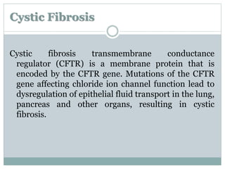 Cystic Fibrosis 
Cystic fibrosis transmembrane conductance 
regulator (CFTR) is a membrane protein that is 
encoded by the CFTR gene. Mutations of the CFTR 
gene affecting chloride ion channel function lead to 
dysregulation of epithelial fluid transport in the lung, 
pancreas and other organs, resulting in cystic 
fibrosis. 
 