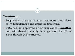 Treatment: 
Respiratory therapy is any treatment that slows 
down lung damage and improves breathing. 
 FDA has just approved a new drug called Ivacaftor 
that will almost certainly be a godsend for 4% of 
cystic fibrosis (CF) sufferers. 
 