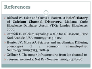 References 
 Richard W. Tsien and Curtis F. Barrett. A Brief History 
of Calcium Channel Discovery. Madame Curie 
Bioscience Database. Austin (TX): Landes Bioscience; 
2000. 
 Carafoli E. Calcium signaling: a tale for all seasons. Proc 
Natl Acad Sci USA. 2002;99:1115–1122. 
Hunter JV, Moss AJ. Seizures and Arrythmias: Differing 
phenotypes of a common channelopathy. 
Neurology.2009;72(3):208–9. 
 Grillner S. The motor infrastructure: from ion channel to 
 neuronal networks. Nat Rcv Neurosci 2003;4:573–86. 
 