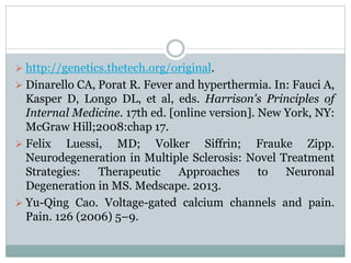  http://genetics.thetech.org/original. 
 Dinarello CA, Porat R. Fever and hyperthermia. In: Fauci A, 
Kasper D, Longo DL, et al, eds. Harrison's Principles of 
Internal Medicine. 17th ed. [online version]. New York, NY: 
McGraw Hill;2008:chap 17. 
 Felix Luessi, MD; Volker Siffrin; Frauke Zipp. 
Neurodegeneration in Multiple Sclerosis: Novel Treatment 
Strategies: Therapeutic Approaches to Neuronal 
Degeneration in MS. Medscape. 2013. 
 Yu-Qing Cao. Voltage-gated calcium channels and pain. 
Pain. 126 (2006) 5–9. 
 