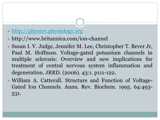  http://physrev.physiology.org 
 http://www.britannica.com/ion-channel 
 Susan I. V. Judge, Jennifer M. Lee, Christopher T. Bever Jr, 
Paul M. Hoffman. Voltage-gated potassium channels in 
multiple sclerosis: Overview and new implications for 
treatment of central nervous system inflammation and 
degeneration. JRRD. (2006). 43:1. p111-122. 
 William A. Catterall. Structure and Function of Voltage- 
Gated Ion Channels. Annu. Rev. Biochem. 1995. 64:493- 
531. 
