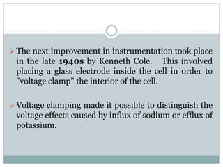 The next improvement in instrumentation took place 
in the late 1940s by Kenneth Cole. This involved 
placing a glass electrode inside the cell in order to 
"voltage clamp" the interior of the cell. 
 Voltage clamping made it possible to distinguish the 
voltage effects caused by influx of sodium or efflux of 
potassium. 
 