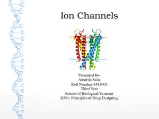 Ion Channels
Presented by-
Aindrila Saha
Roll Number-1411009
Third Year
School of Biological Sciences
B351: Principles of Drug Designing
 