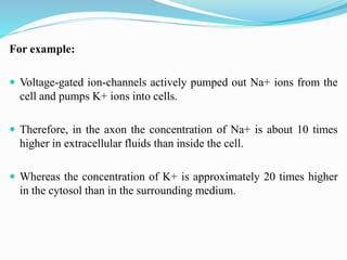 For example:
 Voltage-gated ion-channels actively pumped out Na+ ions from the
cell and pumps K+ ions into cells.
 Therefore, in the axon the concentration of Na+ is about 10 times
higher in extracellular fluids than inside the cell.
 Whereas the concentration of K+ is approximately 20 times higher
in the cytosol than in the surrounding medium.
 