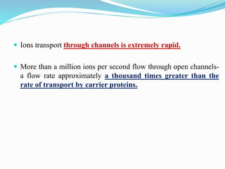  Ions transport through channels is extremely rapid.
 More than a million ions per second flow through open channels-
a flow rate approximately a thousand times greater than the
rate of transport by carrier proteins.
 