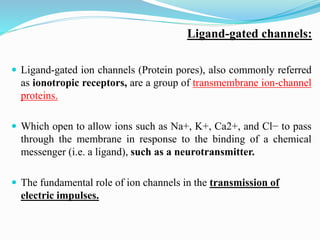 Ligand-gated channels:
 Ligand-gated ion channels (Protein pores), also commonly referred
as ionotropic receptors, are a group of transmembrane ion-channel
proteins.
 Which open to allow ions such as Na+, K+, Ca2+, and Cl− to pass
through the membrane in response to the binding of a chemical
messenger (i.e. a ligand), such as a neurotransmitter.
 The fundamental role of ion channels in the transmission of
electric impulses.
 
