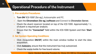 15
Operational Procedure of the Instrument
1. Pre-analysis Procedures
▪ Turn ON ‘ICS-1000’ (for eg.), Autosampler and PC.
▪ Open the Chromeleon (for eg.) software and Connect to Chromelon Server.
▪ Check the eluent reservoir located on top of the ICS-1000. Approximately 1 L
of eluent is required per analysis.
▪ Ensure that the “Connected” field within the ICS-1000 System and then ‘Start
Up’.
2. Set System Operating Conditions
▪ Click (Acquisition ON/OF) within the main window toolbar to start the data
acquisition.
▪ Click Autozero, ensure that the instrument has truly autozeroed.
▪ Check the waste bottle for free board volume.
Source: Standard Operating Procedure for: Dionex ICS-1000 Ion Chromatography System
 