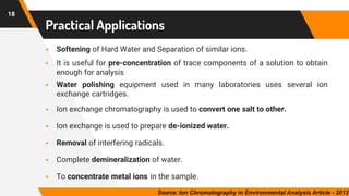 18
Practical Applications
▪ Softening of Hard Water and Separation of similar ions.
▪ It is useful for pre-concentration of trace components of a solution to obtain
enough for analysis
▪ Water polishing equipment used in many laboratories uses several ion
exchange cartridges.
▪ Ion exchange chromatography is used to convert one salt to other.
▪ Ion exchange is used to prepare de-ionized water.
▪ Removal of interfering radicals.
▪ Complete demineralization of water.
▪ To concentrate metal ions in the sample.
Source: Ion Chromatography in Environmental Analysis Article - 2012
 