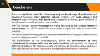 19
Conclusions
▪ The most significant part of ion chromatography is a broad range of application, well
developed hardware, many detection options, reliability with good accuracy and
precision, high selectivity, high speed, high separation efficiency, good tolerance to
sample matrices, and low cost of consumables.
▪ With this included, ion chromatography is widely accepted as the standard reference
methodology not only for water and waste water analysis, but also for many other
matrices.
▪ The use of ion chromatography over conventional methods of inorganic determination
was a crucial progression in the field.
▪ The development of ion chromatography allows the determination of ionic
contaminants in samples with very low detection limits and expands the range of
determined analytes. Ion chromatography will continue to develop as more and more
ionic contaminants become regulated at increasingly lower limits in the future.
 