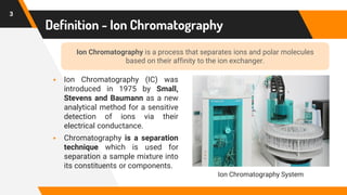 Definition - Ion Chromatography
▪ Ion Chromatography (IC) was
introduced in 1975 by Small,
Stevens and Baumann as a new
analytical method for a sensitive
detection of ions via their
electrical conductance.
▪ Chromatography is a separation
technique which is used for
separation a sample mixture into
its constituents or components.
3
Ion Chromatography is a process that separates ions and polar molecules
based on their affinity to the ion exchanger.
Ion Chromatography System
 