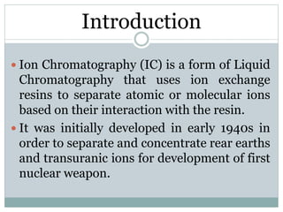 Introduction
 Ion Chromatography (IC) is a form of Liquid
Chromatography that uses ion exchange
resins to separate atomic or molecular ions
based on their interaction with the resin.
 It was initially developed in early 1940s in
order to separate and concentrate rear earths
and transuranic ions for development of first
nuclear weapon.
 