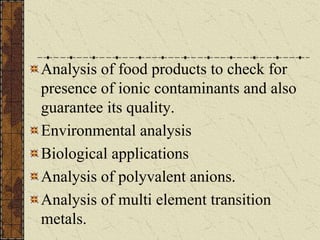 Analysis of food products to check for
presence of ionic contaminants and also
guarantee its quality.
Environmental analysis
Biological applications
Analysis of polyvalent anions.
Analysis of multi element transition
metals.
 