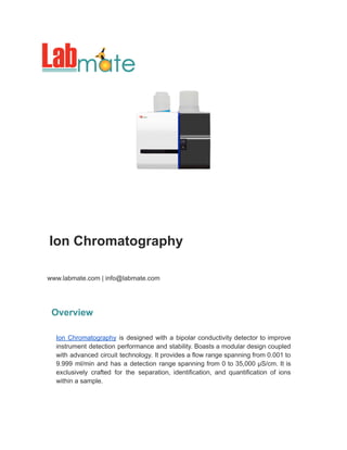 Ion Chromatography
www.labmate.com | info@labmate.com
Overview
Ion Chromatography is designed with a bipolar conductivity detector to improve
instrument detection performance and stability. Boasts a modular design coupled
with advanced circuit technology. It provides a flow range spanning from 0.001 to
9.999 ml/min and has a detection range spanning from 0 to 35,000 µS/cm. It is
exclusively crafted for the separation, identification, and quantification of ions
within a sample.
 