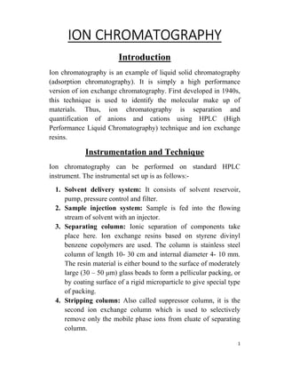 1
ION CHROMATOGRAPHY
Introduction
Ion chromatography is an example of liquid solid chromatography
(adsorption chromatography). It is simply a high performance
version of ion exchange chromatography. First developed in 1940s,
this technique is used to identify the molecular make up of
materials. Thus, ion chromatography is separation and
quantification of anions and cations using HPLC (High
Performance Liquid Chromatography) technique and ion exchange
resins.
Instrumentation and Technique
Ion chromatography can be performed on standard HPLC
instrument. The instrumental set up is as follows:-
1. Solvent delivery system: It consists of solvent reservoir,
pump, pressure control and filter.
2. Sample injection system: Sample is fed into the flowing
stream of solvent with an injector.
3. Separating column: Ionic separation of components take
place here. Ion exchange resins based on styrene divinyl
benzene copolymers are used. The column is stainless steel
column of length 10- 30 cm and internal diameter 4- 10 mm.
The resin material is either bound to the surface of moderately
large (30 – 50 μm) glass beads to form a pellicular packing, or
by coating surface of a rigid microparticle to give special type
of packing.
4. Stripping column: Also called suppressor column, it is the
second ion exchange column which is used to selectively
remove only the mobile phase ions from eluate of separating
column.
 