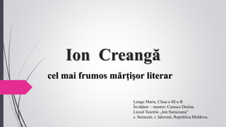 Ion Creangă
cel mai frumos mărţişor literar
Lungu Maria, Clasa a III-a B
Învățător – mentor: Ceresco Dorina
Liceul Teoretic „Ion Suruceanu”
s. Suruceni, r. Ialoveni, Republica Moldova.
 