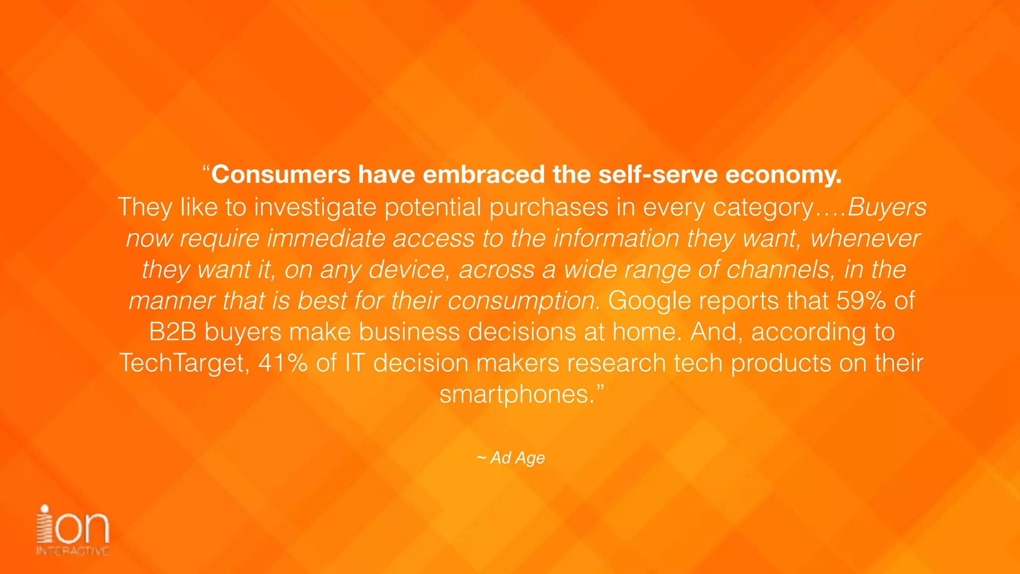 “Consumers have embraced the self-serve economy.
They like to investigate potential purchases in every category….Buyers
now require immediate access to the information they want, whenever
they want it, on any device, across a wide range of channels, in the
manner that is best for their consumption. Google reports that 59% of
B2B buyers make business decisions at home. And, according to
TechTarget, 41% of IT decision makers research tech products on their
smartphones.”
~ Ad Age
 
