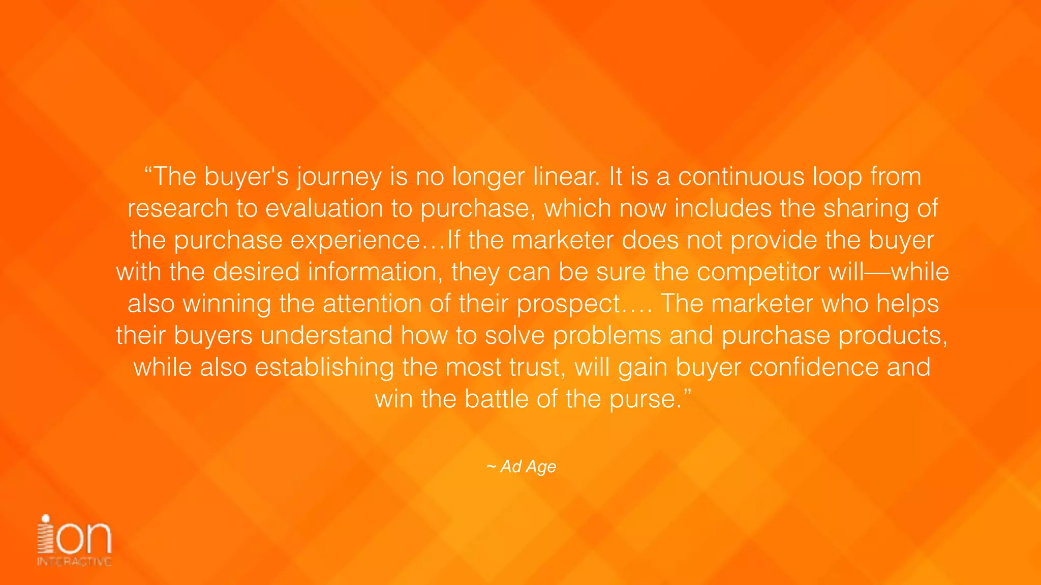 “The buyer's journey is no longer linear. It is a continuous loop from
research to evaluation to purchase, which now includes the sharing of
the purchase experience…If the marketer does not provide the buyer
with the desired information, they can be sure the competitor will—while
also winning the attention of their prospect…. The marketer who helps
their buyers understand how to solve problems and purchase products,
while also establishing the most trust, will gain buyer confidence and
win the battle of the purse.”
~ Ad Age
 