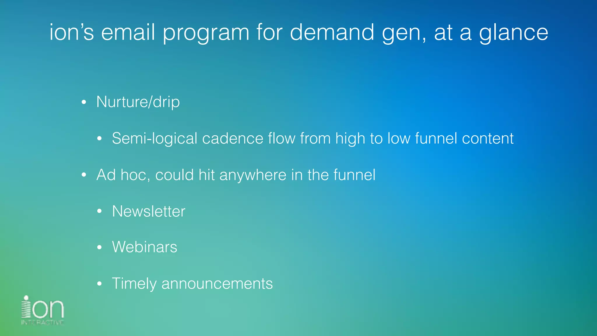 ion’s email program for demand gen, at a glance
• Nurture/drip
• Semi-logical cadence flow from high to low funnel content
• Ad hoc, could hit anywhere in the funnel
• Newsletter
• Webinars
• Timely announcements
 