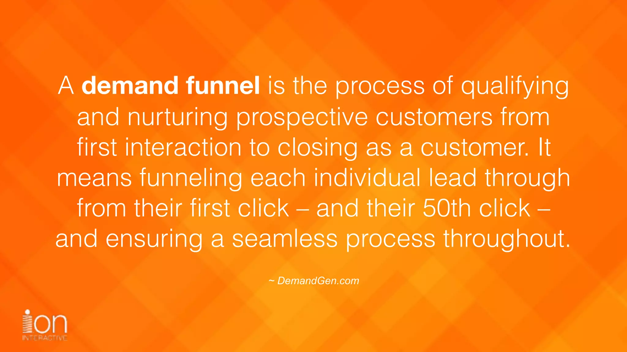 A demand funnel is the process of qualifying
and nurturing prospective customers from
first interaction to closing as a customer. It
means funneling each individual lead through
from their first click – and their 50th click –
and ensuring a seamless process throughout.
~ DemandGen.com
 