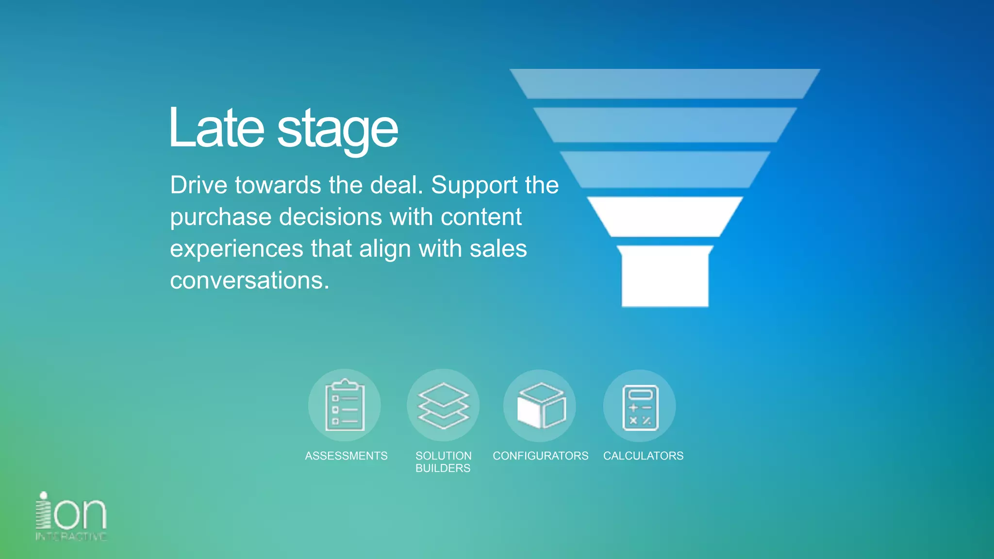 Late stage
Drive towards the deal. Support the
purchase decisions with content
experiences that align with sales
conversations.
ASSESSMENTS SOLUTION 
BUILDERS
CONFIGURATORS CALCULATORS
 