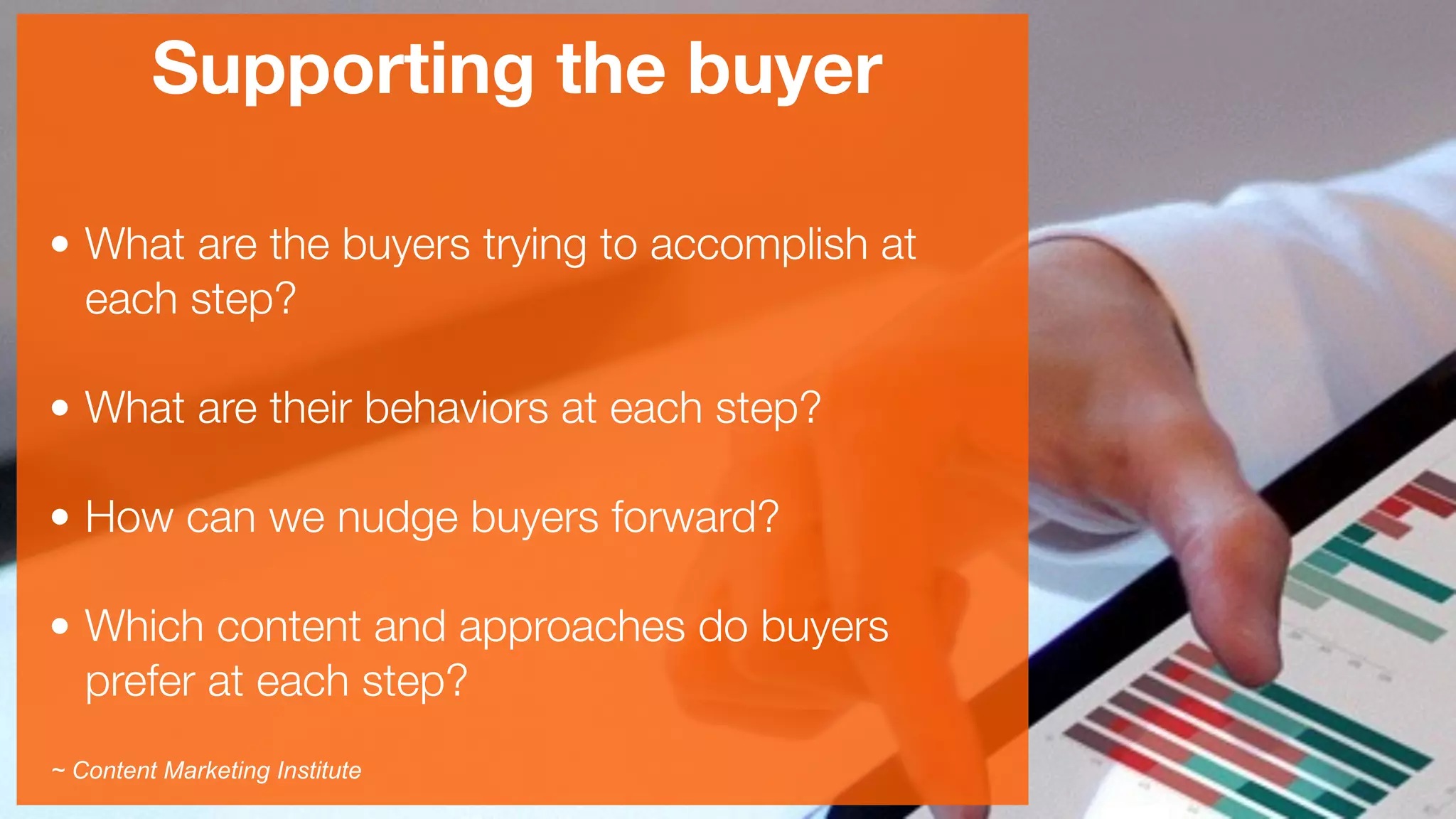 Supporting the buyer
• What are the buyers trying to accomplish at
each step? 
• What are their behaviors at each step? 
• How can we nudge buyers forward? 
• Which content and approaches do buyers
prefer at each step?
~ Content Marketing Institute
 