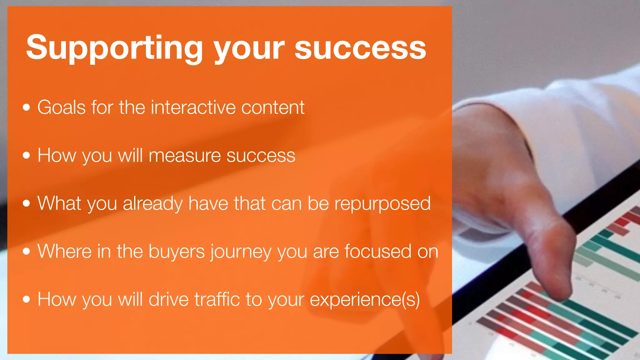 Supporting your success
• Goals for the interactive content 
• How you will measure success 
• What you already have that can be repurposed 
• Where in the buyers journey you are focused on 
• How you will drive trafﬁc to your experience(s)
 